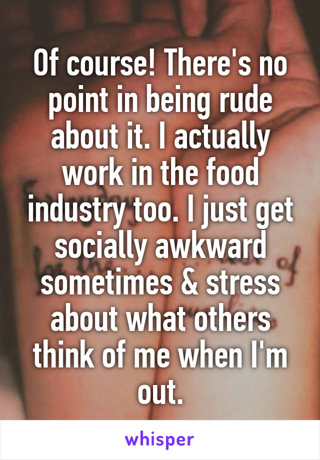 Of course! There's no point in being rude about it. I actually work in the food industry too. I just get socially awkward sometimes & stress about what others think of me when I'm out.