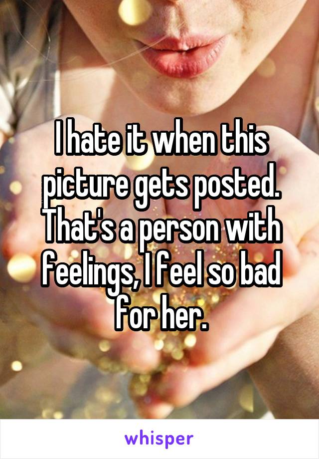 I hate it when this picture gets posted. That's a person with feelings, I feel so bad for her.
