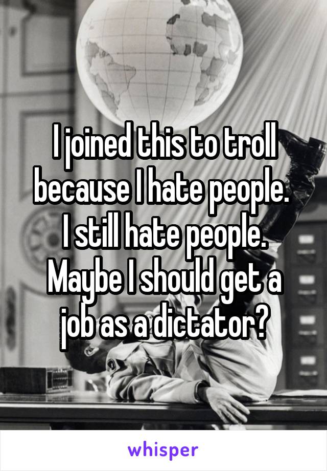 I joined this to troll because I hate people. 
I still hate people.
Maybe I should get a job as a dictator?