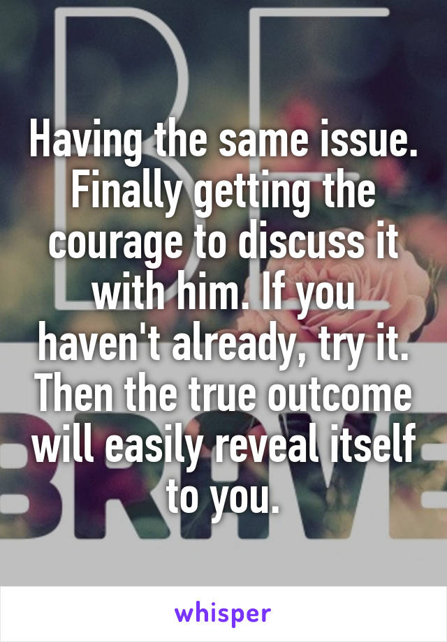 Having the same issue. Finally getting the courage to discuss it with him. If you haven't already, try it. Then the true outcome will easily reveal itself to you.