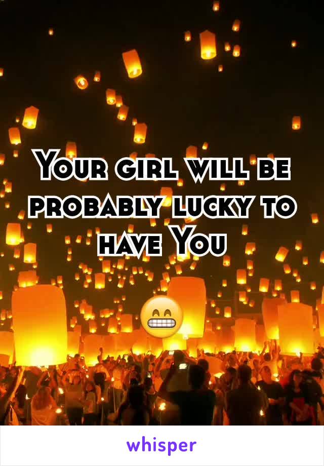 Your girl will be probably lucky to have You
 
😁