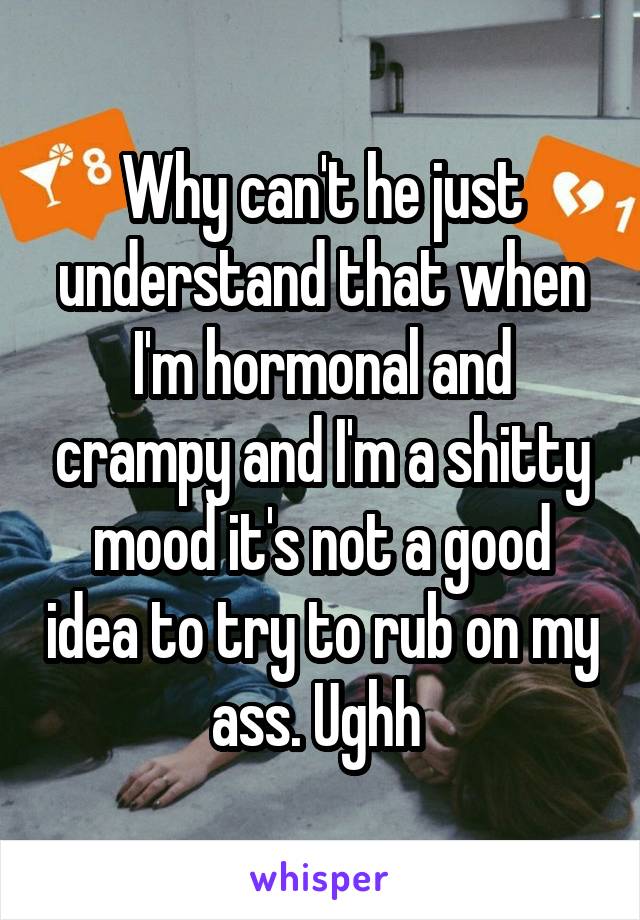 Why can't he just understand that when I'm hormonal and crampy and I'm a shitty mood it's not a good idea to try to rub on my ass. Ughh 