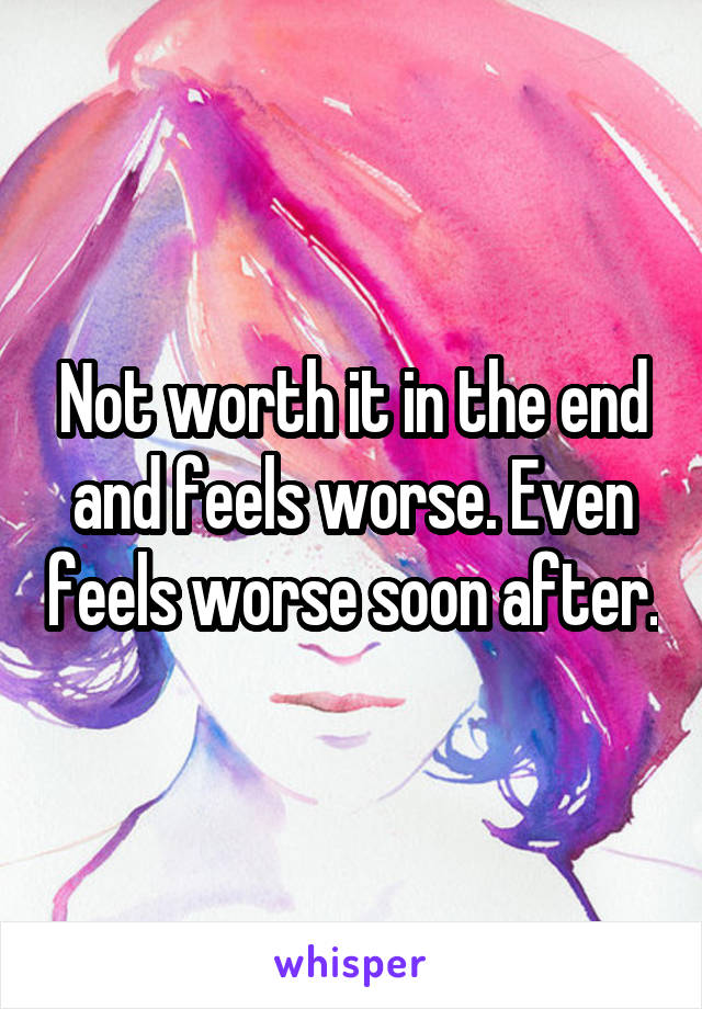 Not worth it in the end and feels worse. Even feels worse soon after.