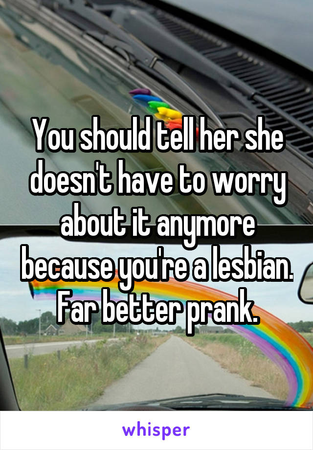 You should tell her she doesn't have to worry about it anymore because you're a lesbian. Far better prank.