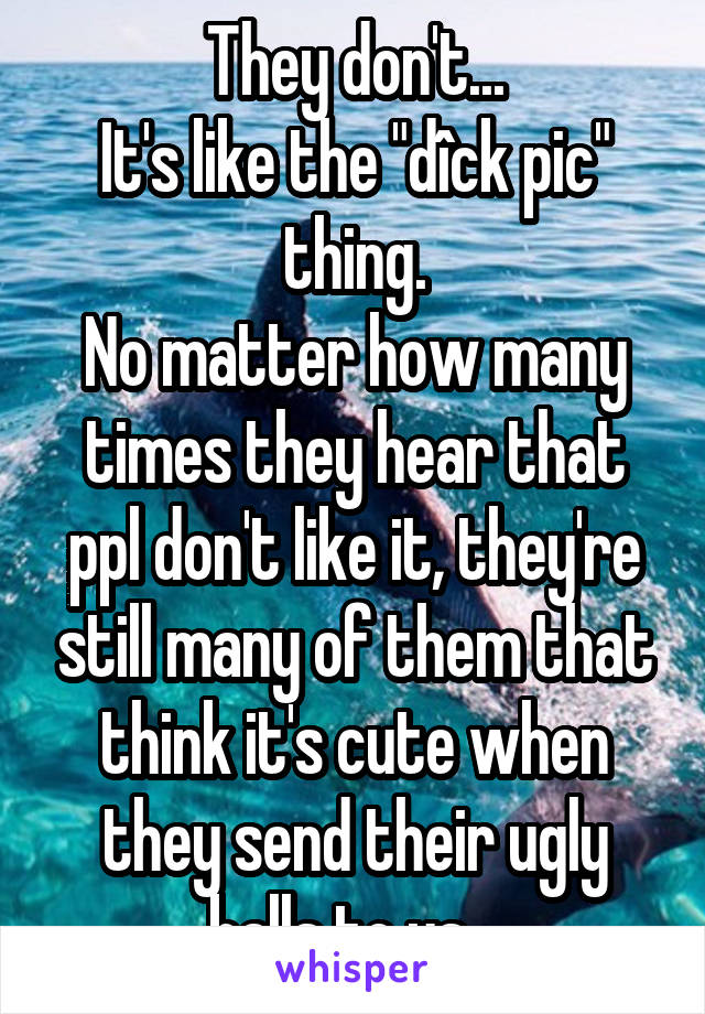 They don't...
It's like the "dîck pic" thing.
No matter how many times they hear that ppl don't like it, they're still many of them that think it's cute when they send their ugly balls to us...