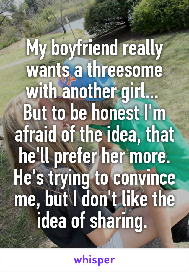 My boyfriend really wants a threesome with another girl...  But to be honest I'm afraid of the idea, that he'll prefer her more. He's trying to convince me, but I don't like the idea of sharing. 