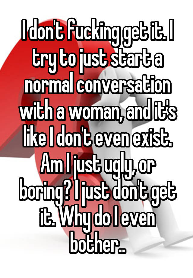 I don't fucking get it. I try to just start a normal conversation with a woman, and it's like I don't even exist. Am I just ugly, or boring? I just don't get it. Why do I even bother..