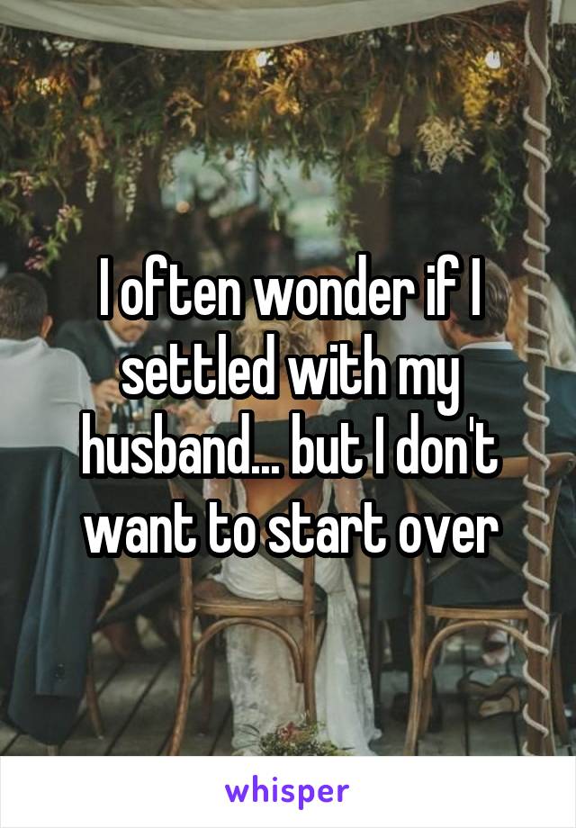 I often wonder if I settled with my husband... but I don't want to start over