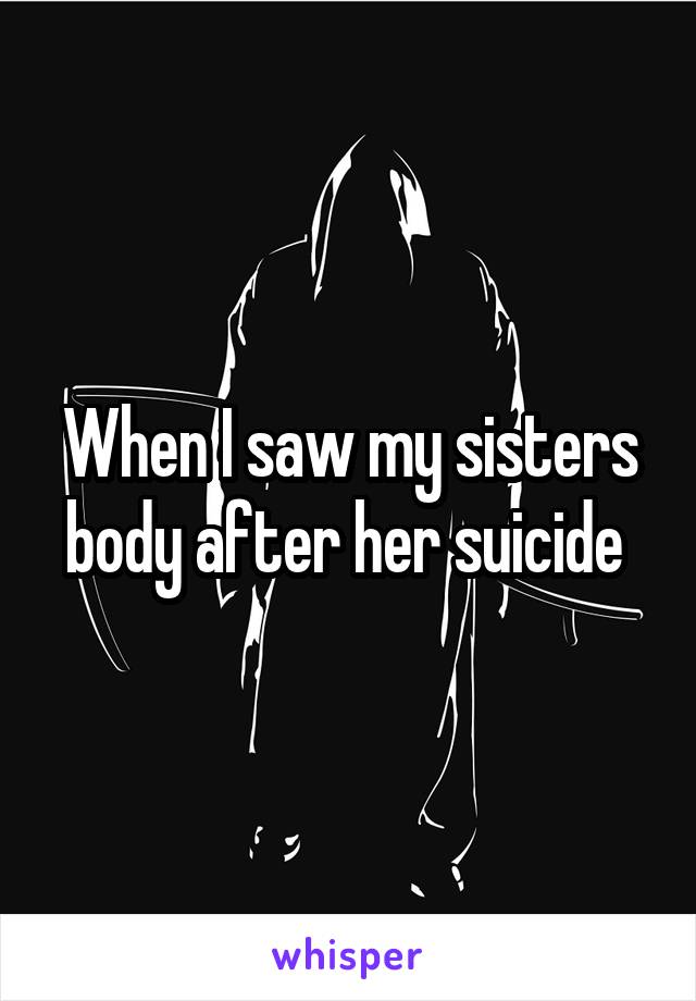 When I saw my sisters body after her suicide 