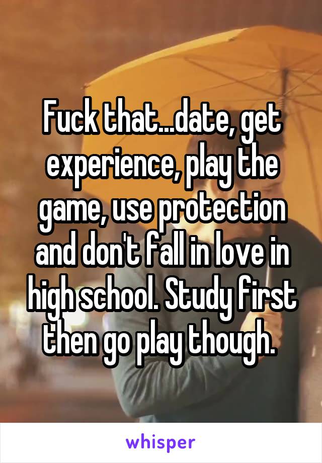 Fuck that...date, get experience, play the game, use protection and don't fall in love in high school. Study first then go play though. 