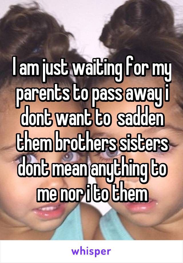 I am just waiting for my parents to pass away i dont want to  sadden them brothers sisters dont mean anything to me nor i to them