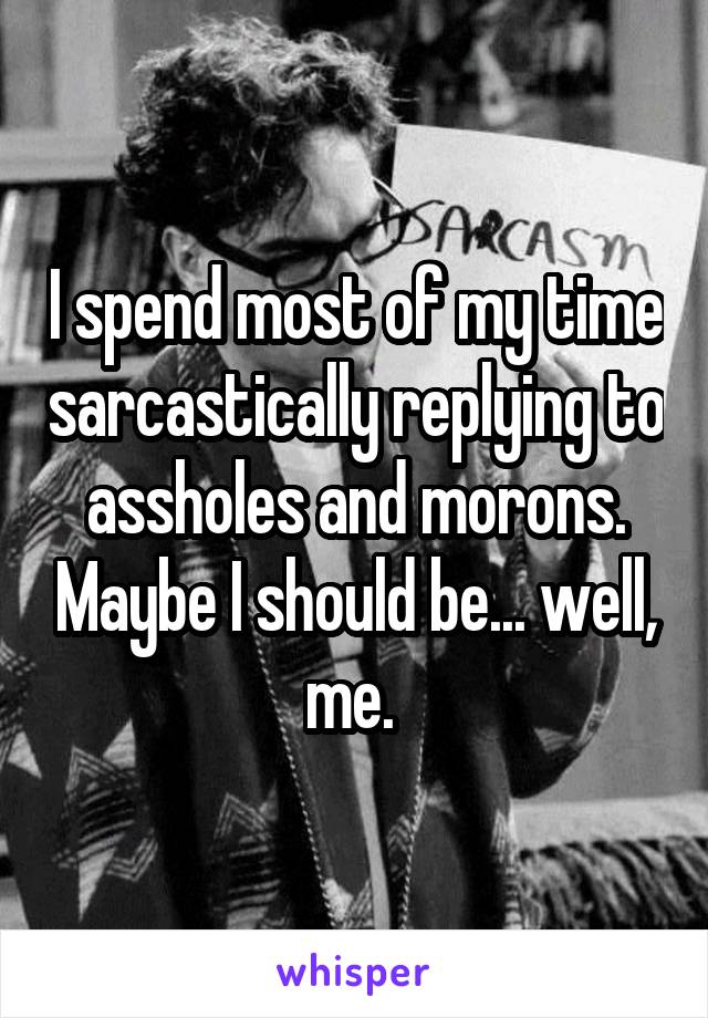 I spend most of my time sarcastically replying to assholes and morons. Maybe I should be... well, me. 