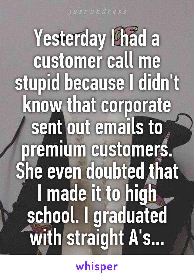 Yesterday I had a customer call me stupid because I didn't know that corporate sent out emails to premium customers. She even doubted that I made it to high school. I graduated with straight A's...