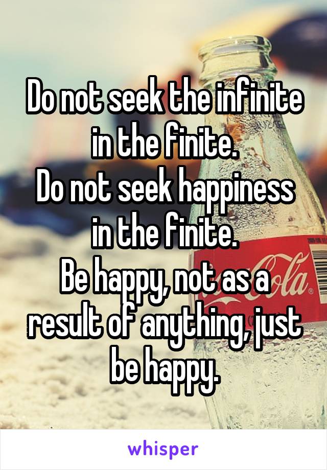 Do not seek the infinite in the finite.
Do not seek happiness in the finite.
Be happy, not as a result of anything, just be happy.