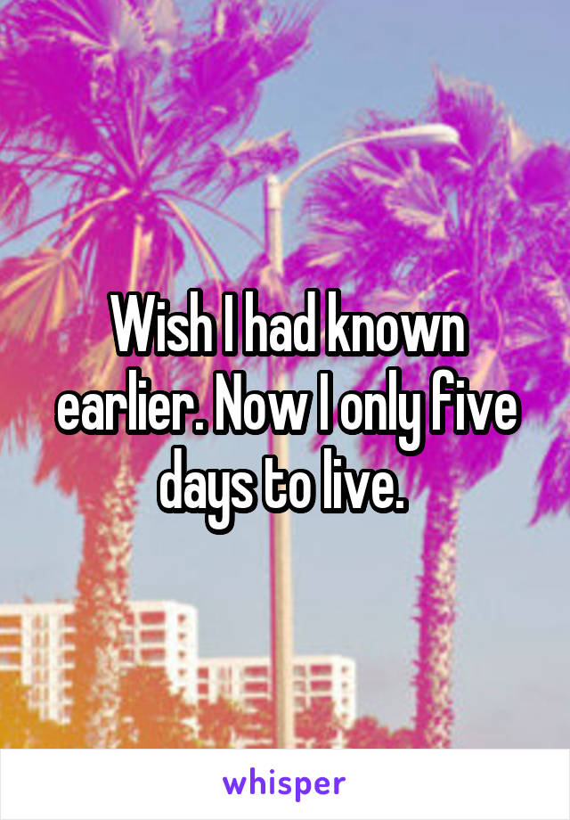 Wish I had known earlier. Now I only five days to live. 
