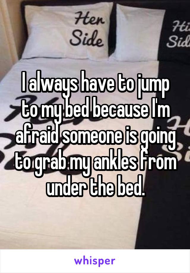 I always have to jump to my bed because I'm afraid someone is going to grab my ankles from under the bed.