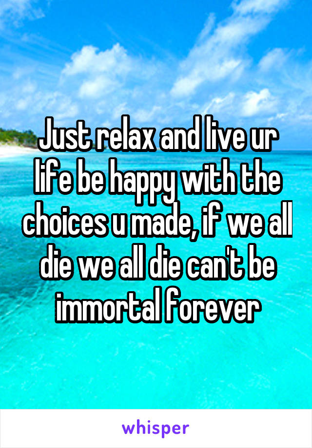 Just relax and live ur life be happy with the choices u made, if we all die we all die can't be immortal forever
