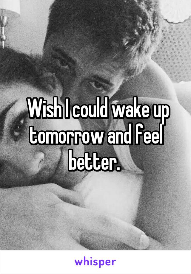  Wish I could wake up tomorrow and feel better. 
