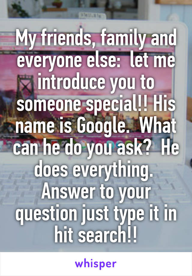 My friends, family and everyone else:  let me introduce you to someone special!! His name is Google.  What can he do you ask?  He does everything.  Answer to your question just type it in hit search!!