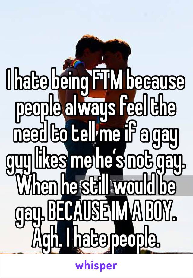 I hate being FTM because people always feel the need to tell me if a gay guy likes me he’s not gay. When he still would be gay. BECAUSE IM A BOY. Agh. I hate people. 