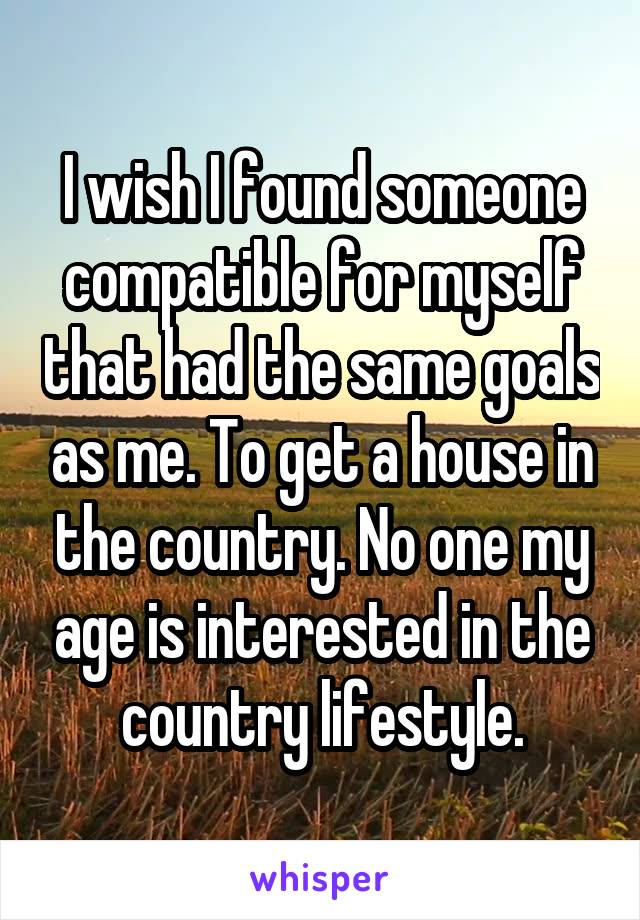 I wish I found someone compatible for myself that had the same goals as me. To get a house in the country. No one my age is interested in the country lifestyle.