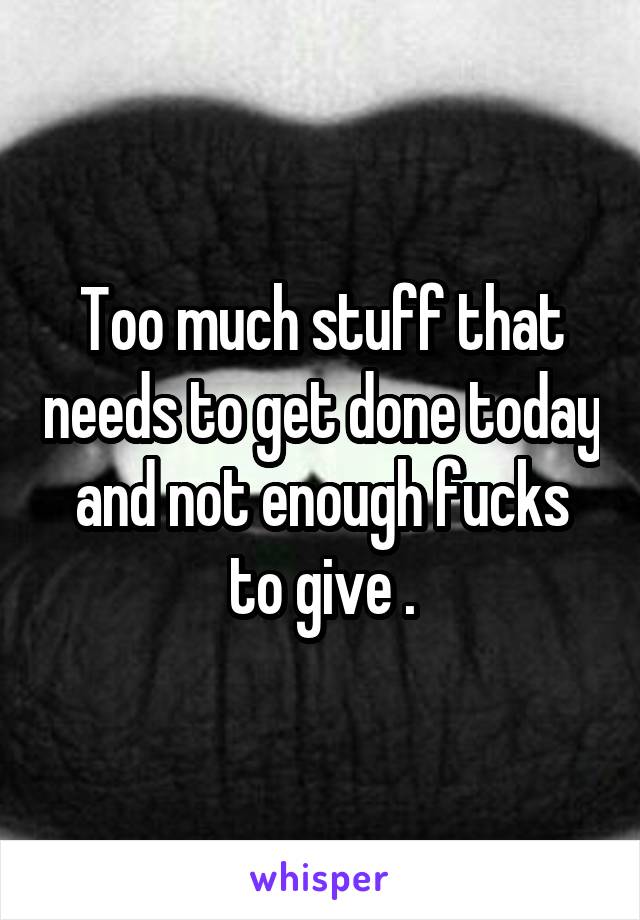 Too much stuff that needs to get done today and not enough fucks to give .