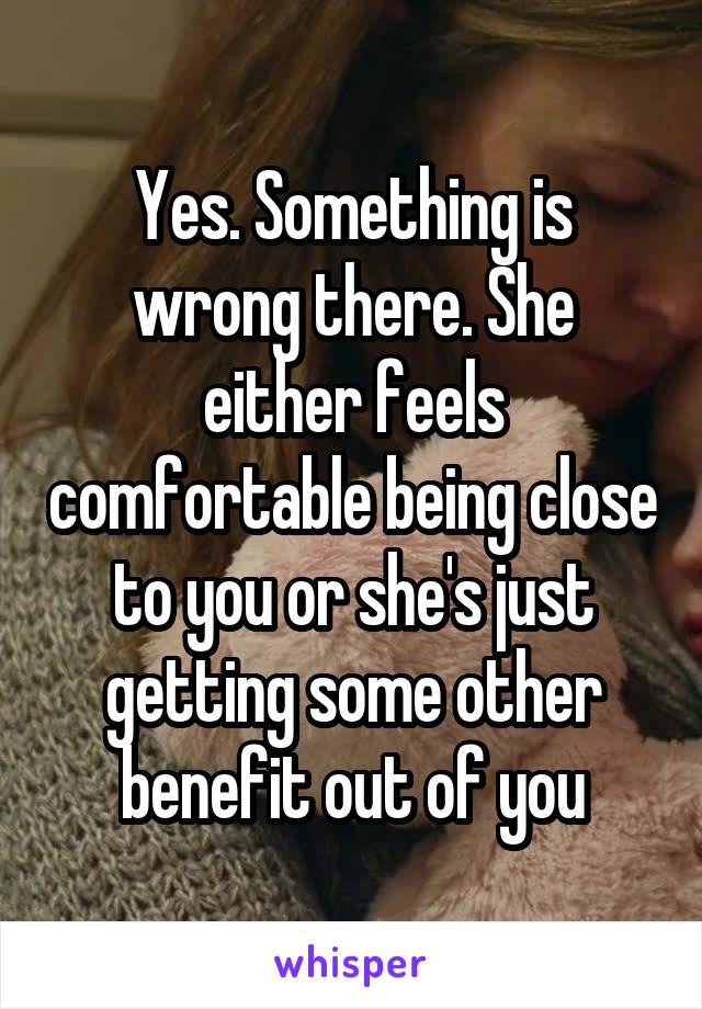 Yes. Something is wrong there. She either feels comfortable being close to you or she's just getting some other benefit out of you