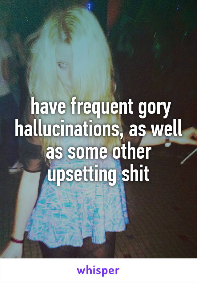  have frequent gory hallucinations, as well as some other upsetting shit