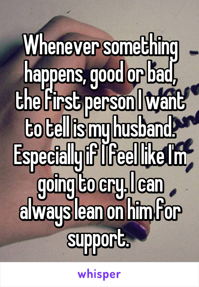 Whenever something happens, good or bad, the first person I want to tell is my husband. Especially if I feel like I'm going to cry. I can always lean on him for support. 