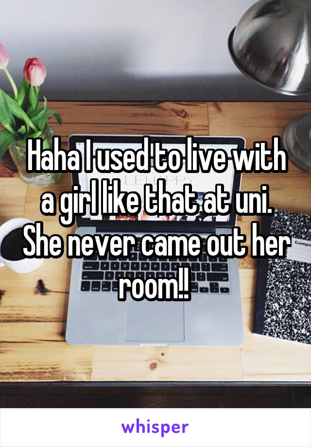 Haha I used to live with a girl like that at uni. She never came out her room!! 
