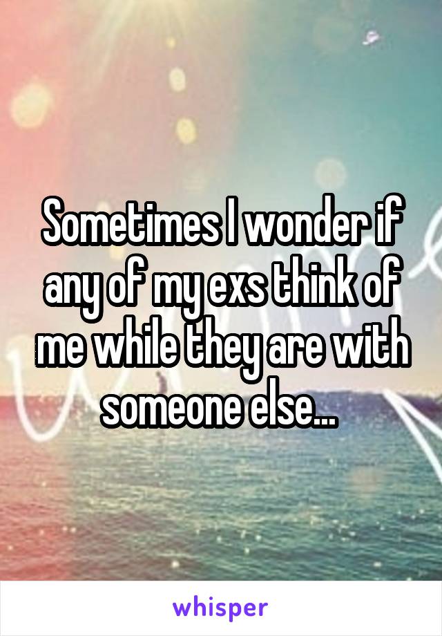 Sometimes I wonder if any of my exs think of me while they are with someone else... 