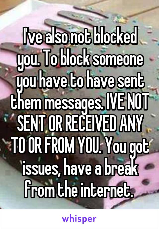 I've also not blocked you. To block someone you have to have sent them messages. IVE NOT SENT OR RECEIVED ANY TO OR FROM YOU. You got issues, have a break from the internet. 