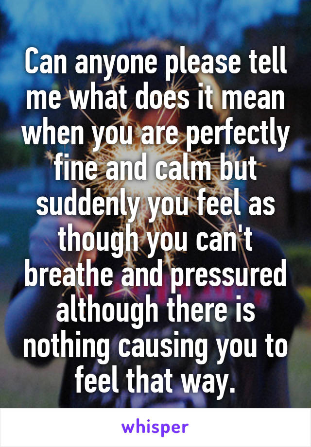 Can anyone please tell me what does it mean when you are perfectly fine and calm but suddenly you feel as though you can't breathe and pressured although there is nothing causing you to feel that way.