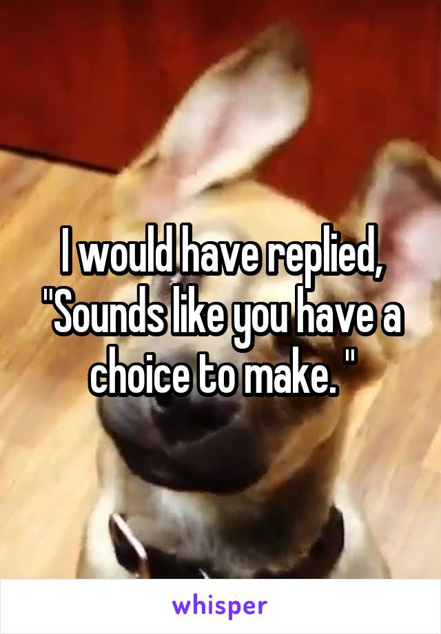 I would have replied, "Sounds like you have a choice to make. "