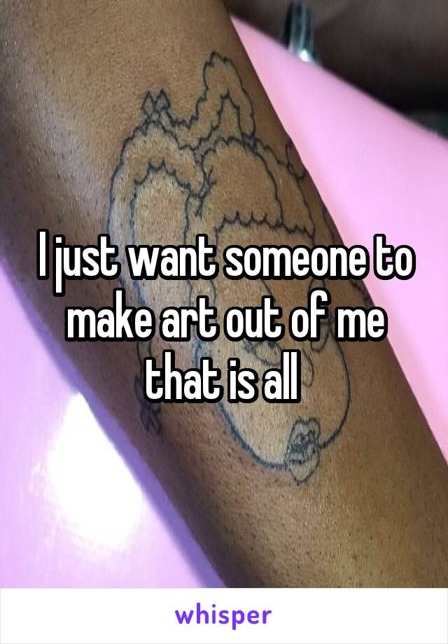 I just want someone to make art out of me that is all 
