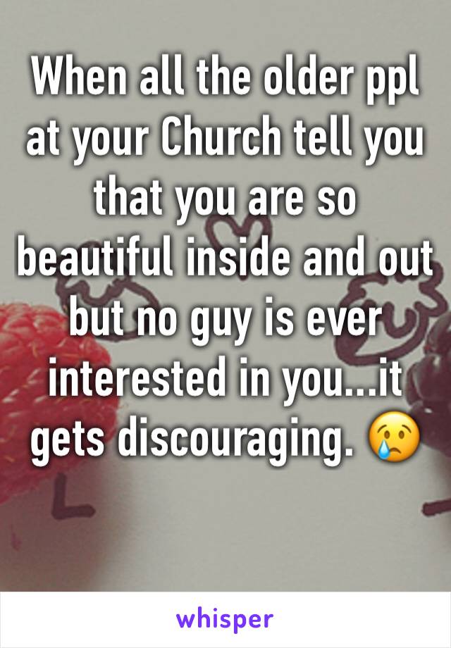 When all the older ppl at your Church tell you that you are so beautiful inside and out but no guy is ever interested in you...it gets discouraging. 😢