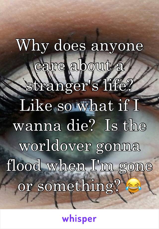 Why does anyone care about a stranger's life?  Like so what if I wanna die?  Is the worldover gonna flood when I'm gone or something? 😂