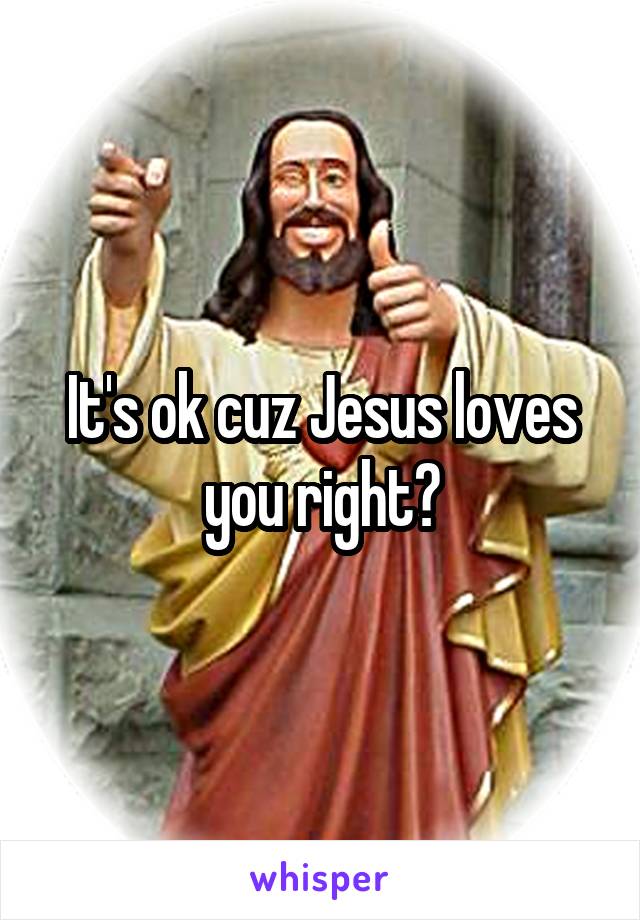 It's ok cuz Jesus loves you right?