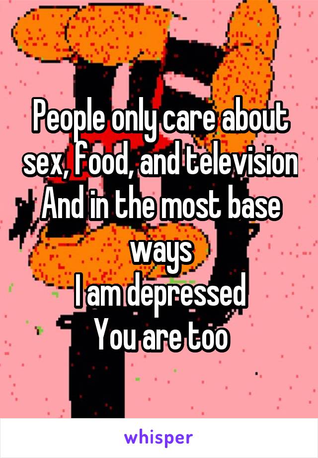 People only care about sex, food, and television
And in the most base ways
I am depressed
You are too