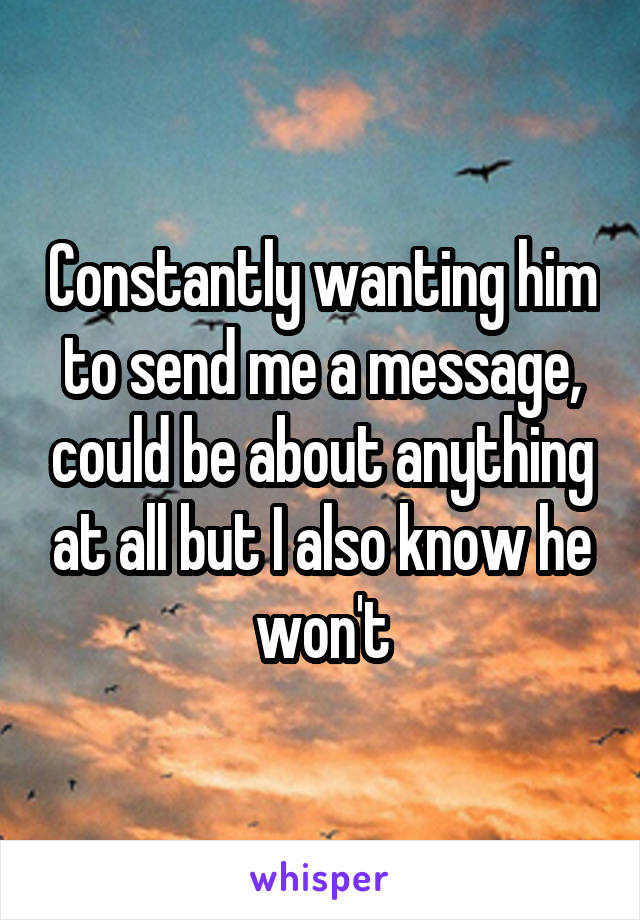 Constantly wanting him to send me a message, could be about anything at all but I also know he won't