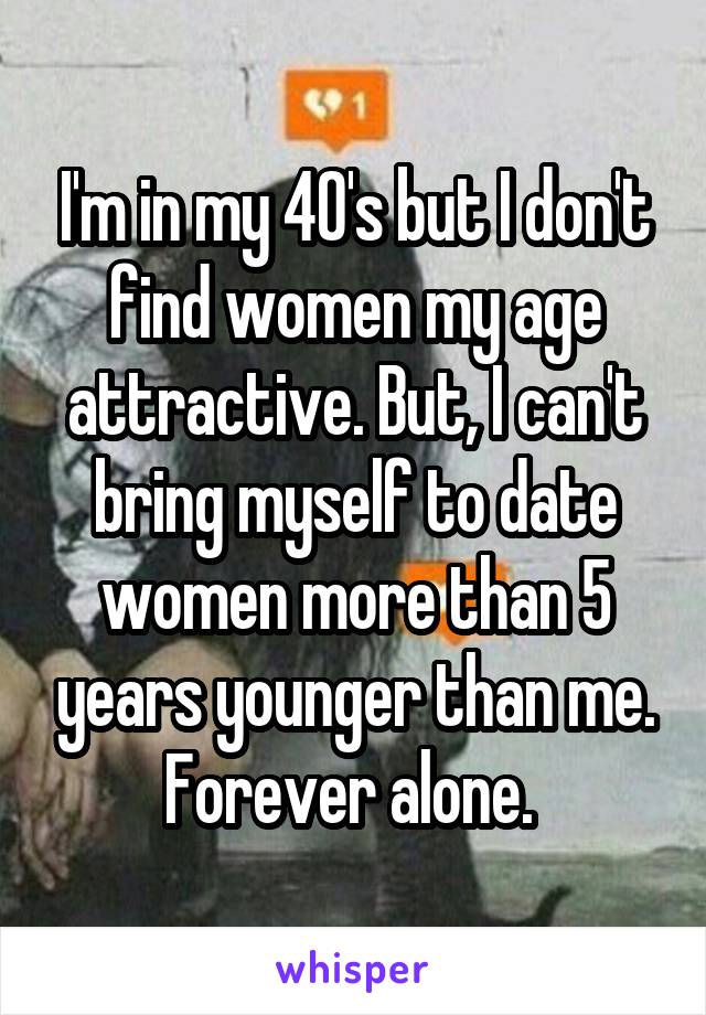 I'm in my 40's but I don't find women my age attractive. But, I can't bring myself to date women more than 5 years younger than me. Forever alone. 