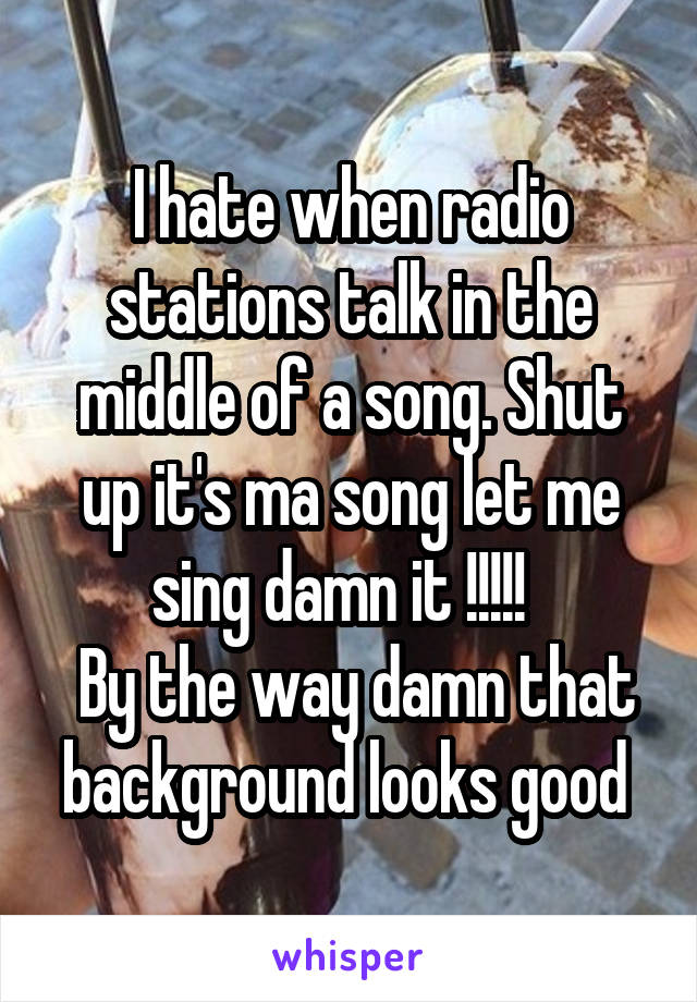 I hate when radio stations talk in the middle of a song. Shut up it's ma song let me sing damn it !!!!!  
 By the way damn that background looks good 