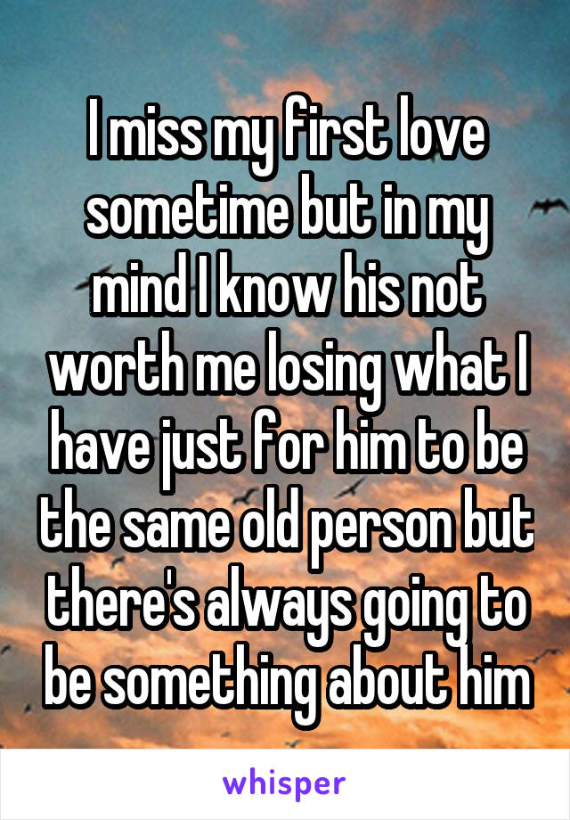 I miss my first love sometime but in my mind I know his not worth me losing what I have just for him to be the same old person but there's always going to be something about him