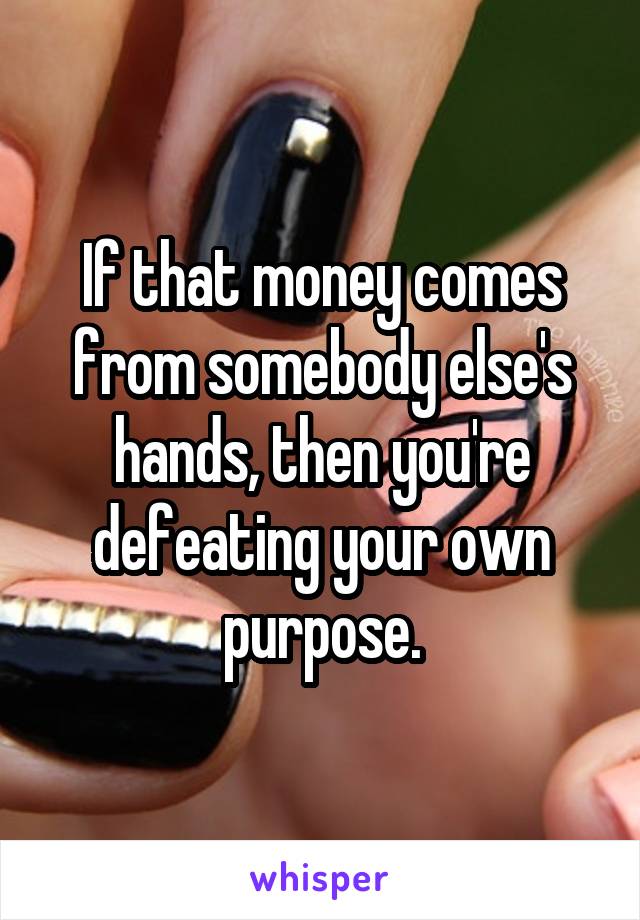 If that money comes from somebody else's hands, then you're defeating your own purpose.