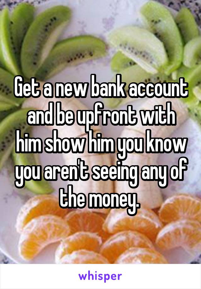 Get a new bank account and be upfront with him show him you know you aren't seeing any of the money. 