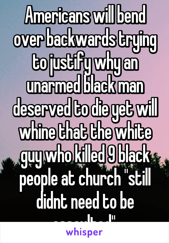 Americans will bend over backwards trying to justify why an unarmed black man deserved to die yet will whine that the white guy who killed 9 black people at church "still didnt need to be assaulted".