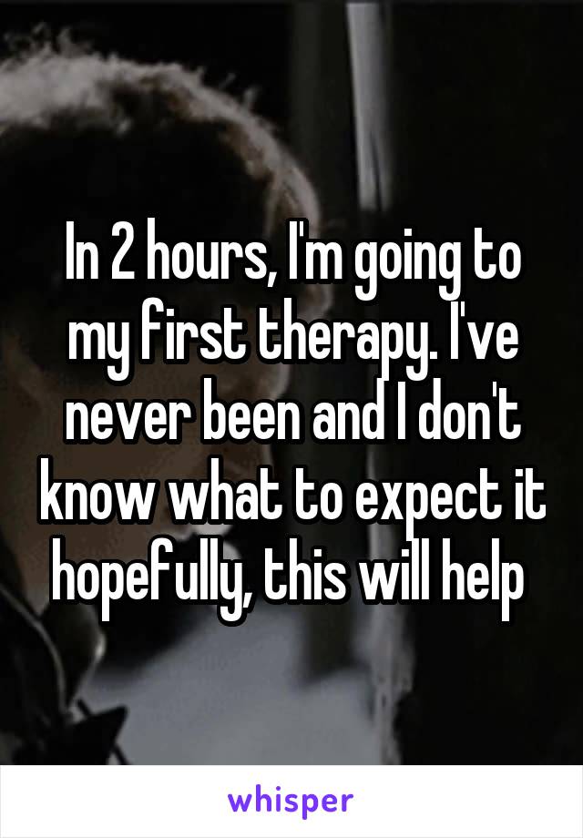 In 2 hours, I'm going to my first therapy. I've never been and I don't know what to expect it hopefully, this will help 