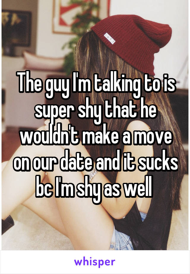 The guy I'm talking to is super shy that he wouldn't make a move on our date and it sucks bc I'm shy as well 