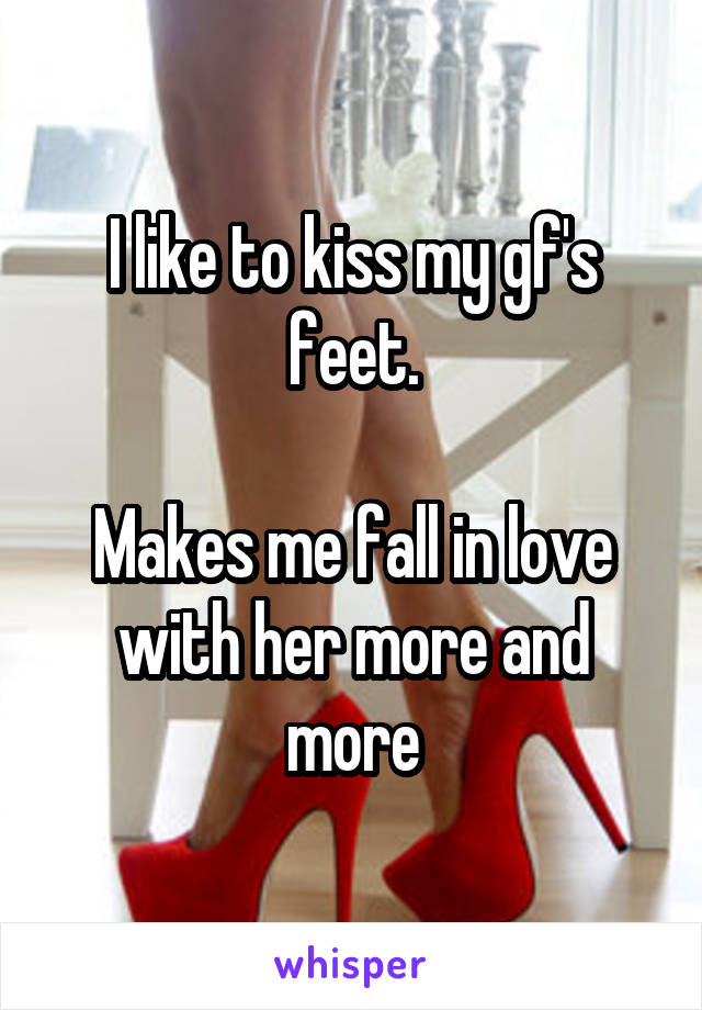 I like to kiss my gf's feet.

Makes me fall in love with her more and more