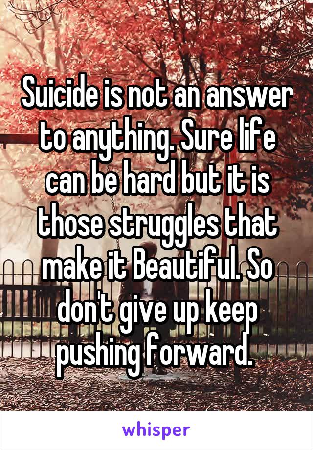 Suicide is not an answer to anything. Sure life can be hard but it is those struggles that make it Beautiful. So don't give up keep pushing forward. 